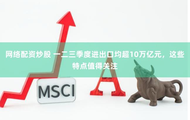 网络配资炒股 一二三季度进出口均超10万亿元，这些特点值得关注