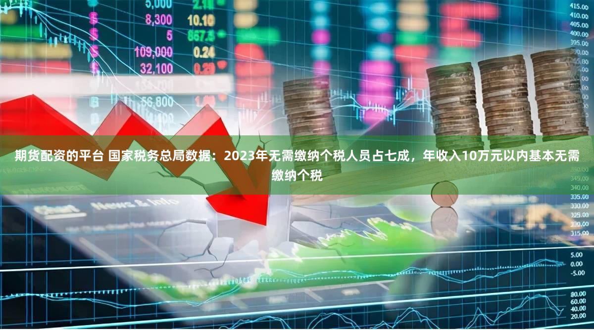 期货配资的平台 国家税务总局数据：2023年无需缴纳个税人员占七成，年收入10万元以内基本无需缴纳个税