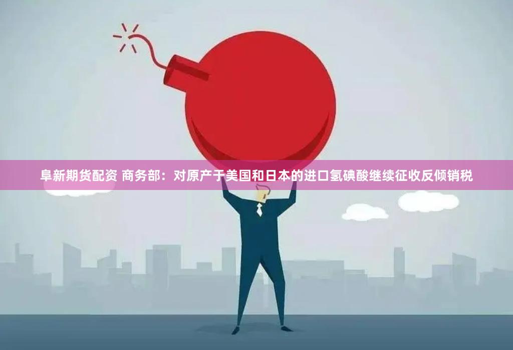 阜新期货配资 商务部：对原产于美国和日本的进口氢碘酸继续征收反倾销税