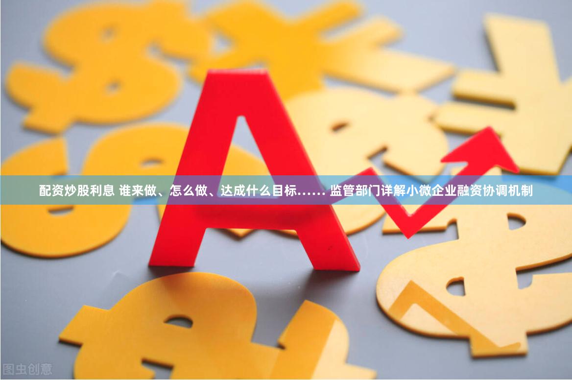 配资炒股利息 谁来做、怎么做、达成什么目标…… 监管部门详解小微企业融资协调机制