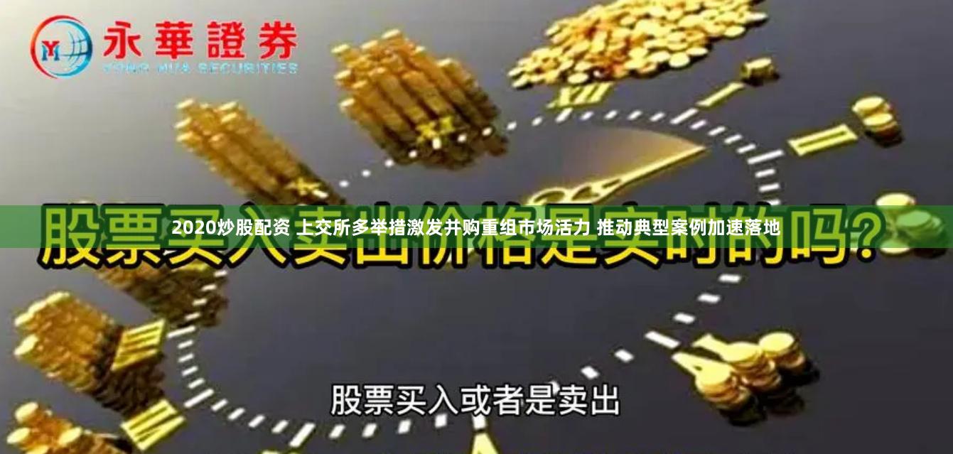 2020炒股配资 上交所多举措激发并购重组市场活力 推动典型案例加速落地
