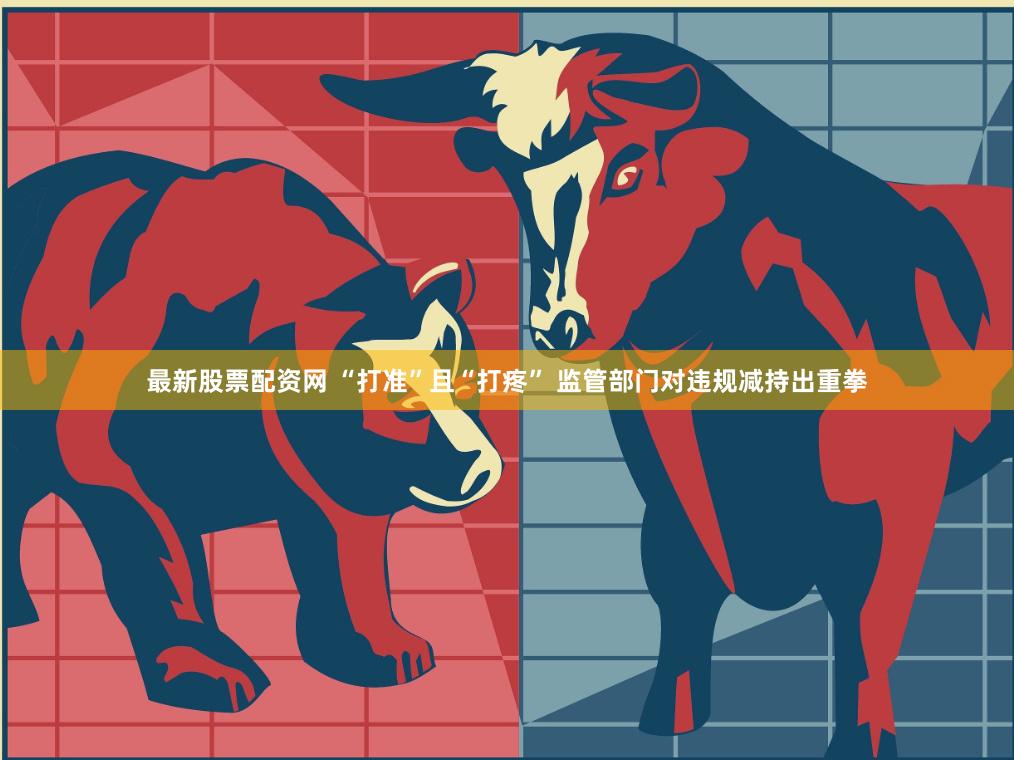 最新股票配资网 “打准”且“打疼” 监管部门对违规减持出重拳