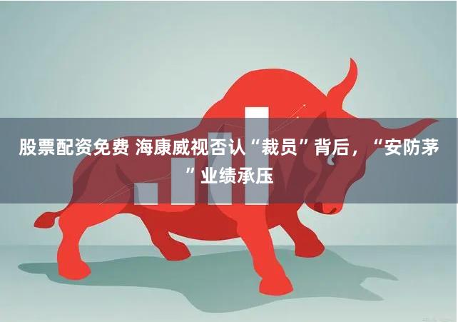 股票配资免费 海康威视否认“裁员”背后，“安防茅”业绩承压