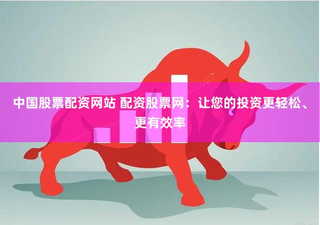 中国股票配资网站 配资股票网：让您的投资更轻松、更有效率