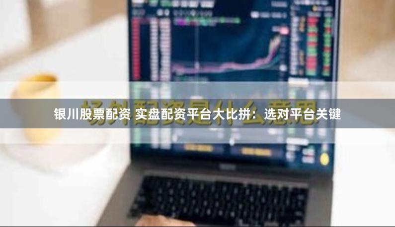 银川股票配资 实盘配资平台大比拼：选对平台关键