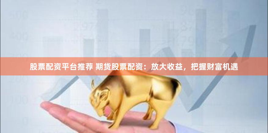 股票配资平台推荐 期货股票配资：放大收益，把握财富机遇