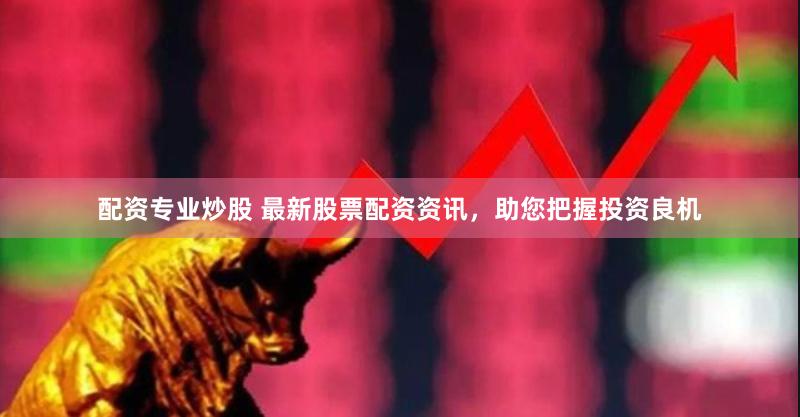 配资专业炒股 最新股票配资资讯，助您把握投资良机