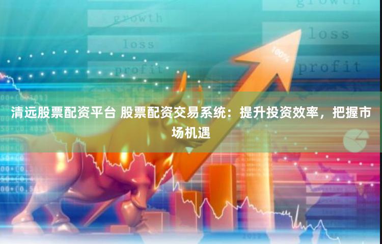 清远股票配资平台 股票配资交易系统：提升投资效率，把握市场机遇