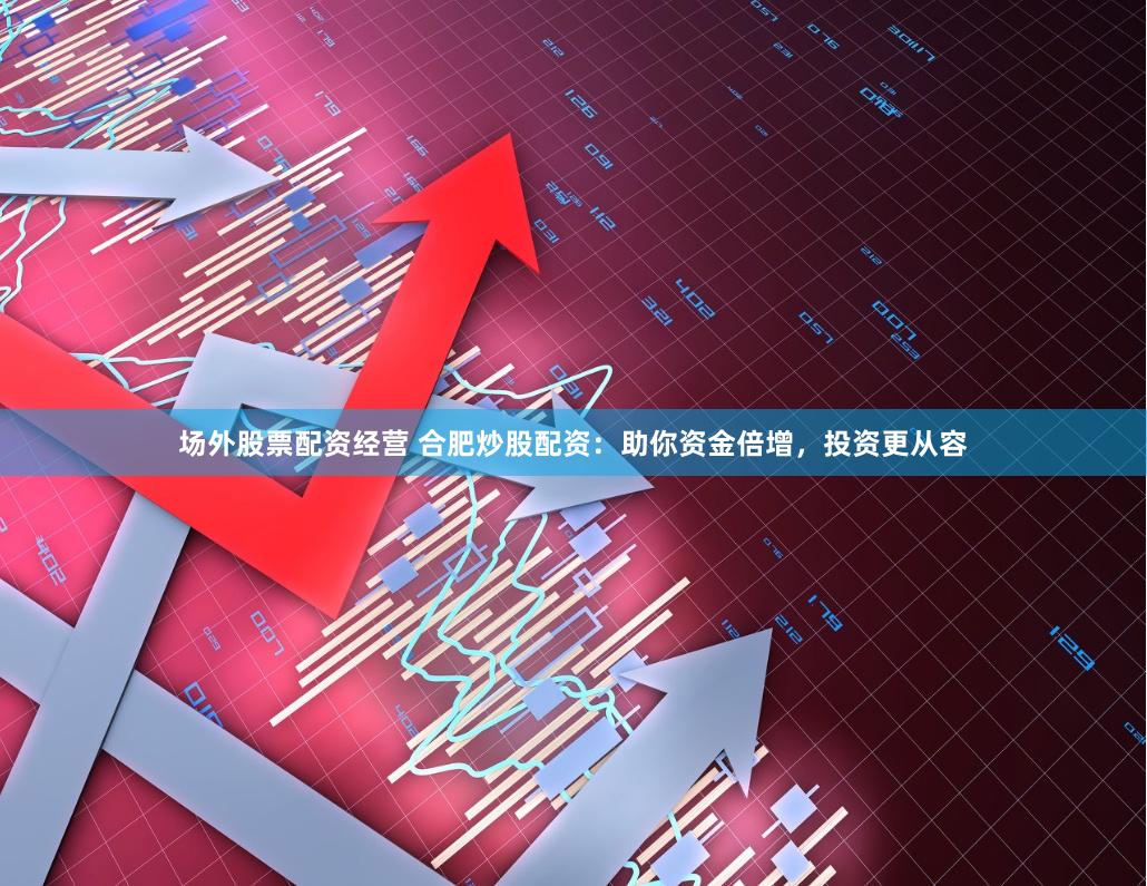 场外股票配资经营 合肥炒股配资：助你资金倍增，投资更从容