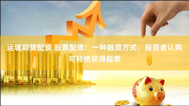 运城期货配资 股票配债：一种融资方式，投资者认购可转债获得股票