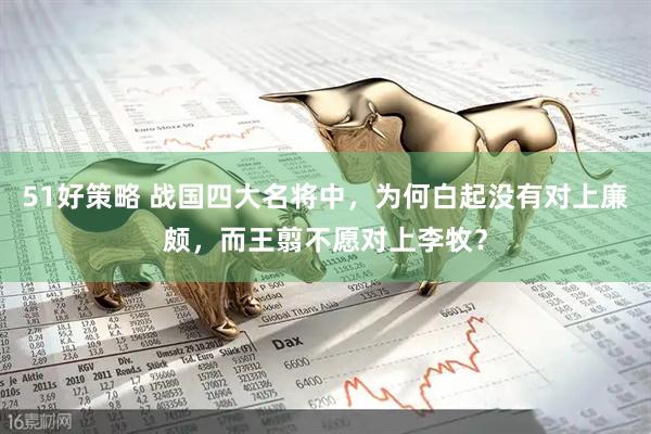 51好策略 战国四大名将中，为何白起没有对上廉颇，而王翦不愿对上李牧？