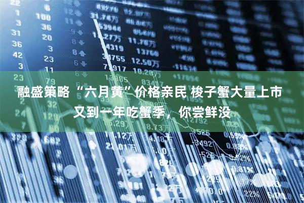 融盛策略 “六月黄”价格亲民 梭子蟹大量上市 又到一年吃蟹季，你尝鲜没