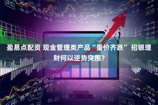 盈易点配资 现金管理类产品“量价齐跌” 招银理财何以逆势突围？