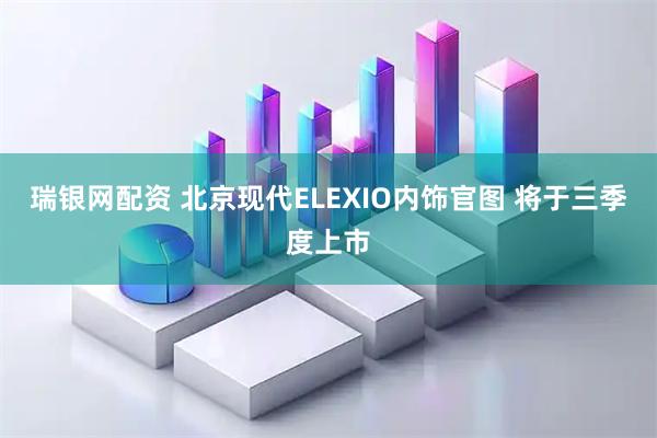 瑞银网配资 北京现代ELEXIO内饰官图 将于三季度上市
