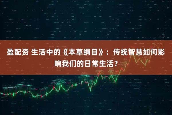 盈配资 生活中的《本草纲目》：传统智慧如何影响我们的日常生活？