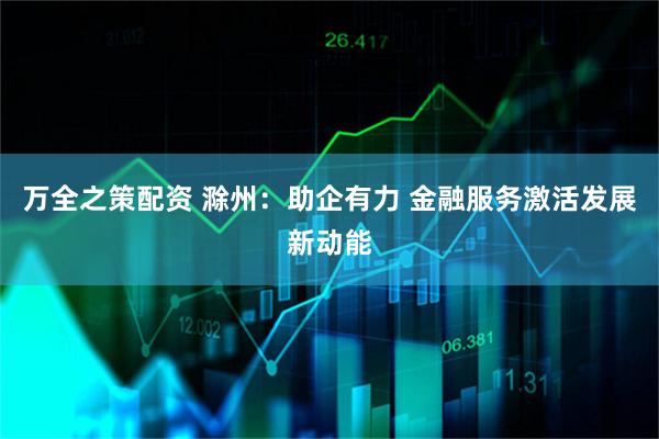 万全之策配资 滁州：助企有力 金融服务激活发展新动能