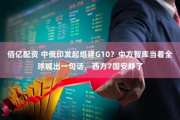 佰亿配资 中俄印发起组建G10？中方智库当着全球喊出一句话，西方7国安静了