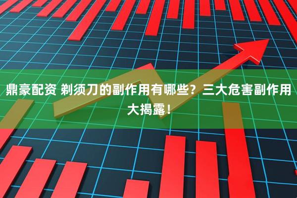 鼎豪配资 剃须刀的副作用有哪些？三大危害副作用大揭露！