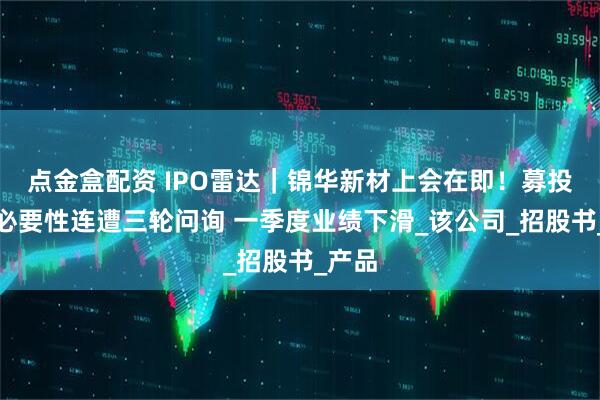 点金盒配资 IPO雷达｜锦华新材上会在即！募投项目必要性连遭三轮问询 一季度业绩下滑_该公司_招股书_产品