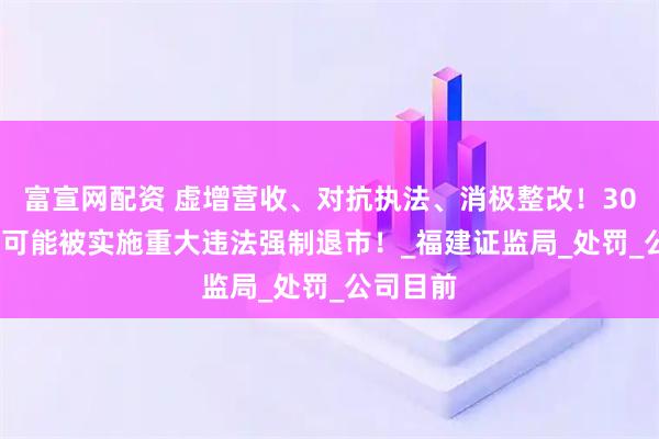 富宣网配资 虚增营收、对抗执法、消极整改！300280，可能被实施重大违法强制退市！_福建证监局_处罚_公司目前
