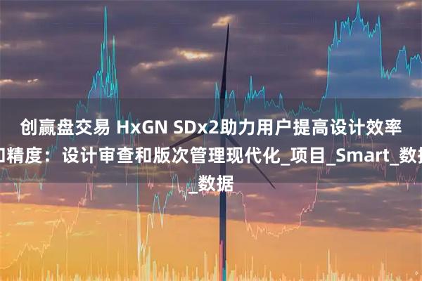 创赢盘交易 HxGN SDx2助力用户提高设计效率和精度：设计审查和版次管理现代化_项目_Smart_数据