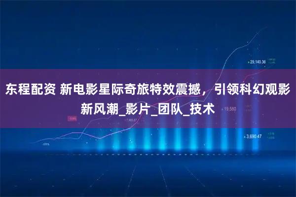 东程配资 新电影星际奇旅特效震撼，引领科幻观影新风潮_影片_团队_技术