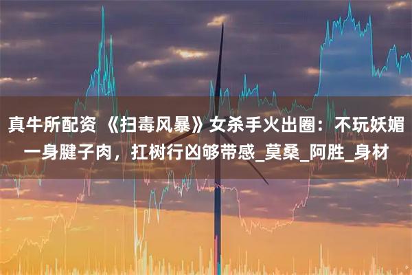 真牛所配资 《扫毒风暴》女杀手火出圈：不玩妖媚一身腱子肉，扛树行凶够带感_莫桑_阿胜_身材