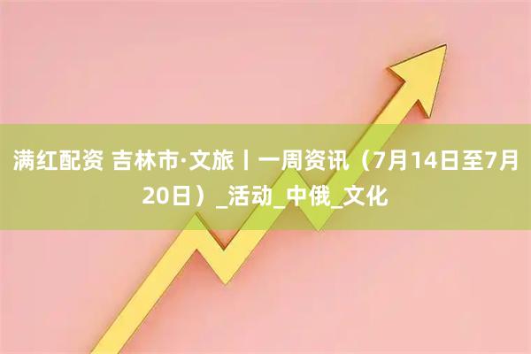 满红配资 吉林市·文旅丨一周资讯（7月14日至7月20日）_活动_中俄_文化