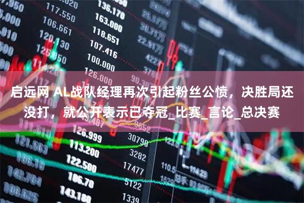 启远网 AL战队经理再次引起粉丝公愤，决胜局还没打，就公开表示已夺冠_比赛_言论_总决赛