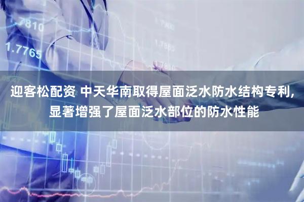 迎客松配资 中天华南取得屋面泛水防水结构专利, 显著增强了屋面泛水部位的防水性能