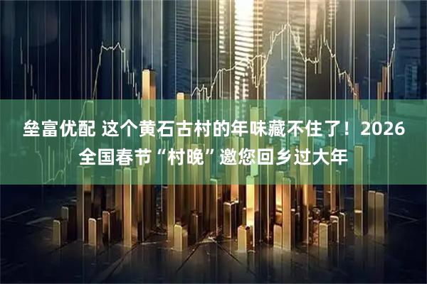 垒富优配 这个黄石古村的年味藏不住了！2026全国春节“村晚”邀您回乡过大年